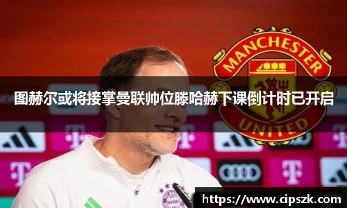 图赫尔或将接掌曼联帅位滕哈赫下课倒计时已开启