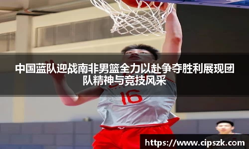 中国蓝队迎战南非男篮全力以赴争夺胜利展现团队精神与竞技风采