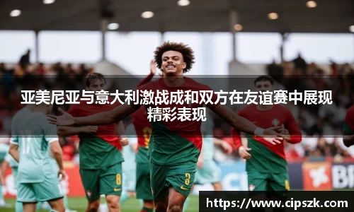亚美尼亚与意大利激战成和双方在友谊赛中展现精彩表现
