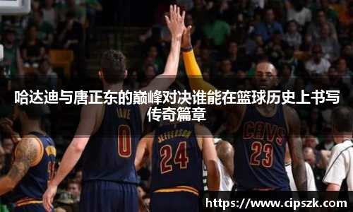 哈达迪与唐正东的巅峰对决谁能在篮球历史上书写传奇篇章